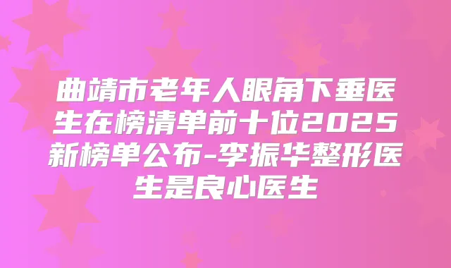 曲靖市老年人眼角下垂医生在榜清单前十位2025新榜单公布-李振华整形医生是良心医生