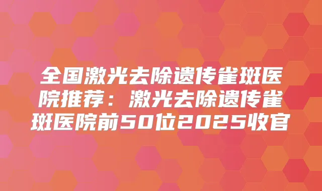 全国激光去除遗传雀斑医院推荐：激光去除遗传雀斑医院前50位2025收官