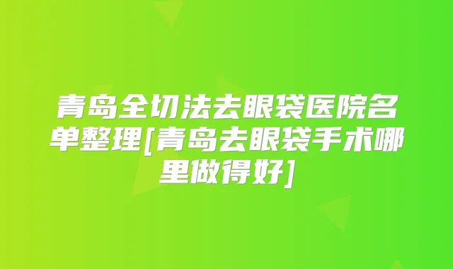 青岛全切法去眼袋医院名单整理[青岛去眼袋手术哪里做得好]
