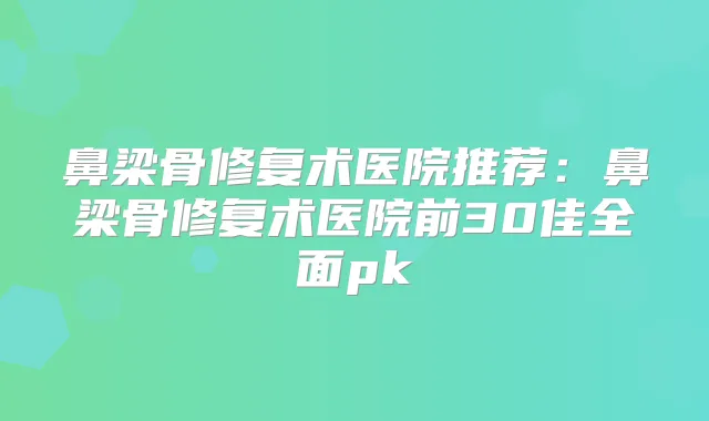鼻梁骨修复术医院推荐:鼻梁骨修复术医院前30佳全面pk