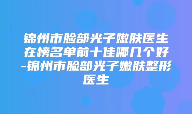 锦州市脸部光子嫩肤医生在榜名单前十佳哪几个好-锦州市脸部光子嫩肤整形医生