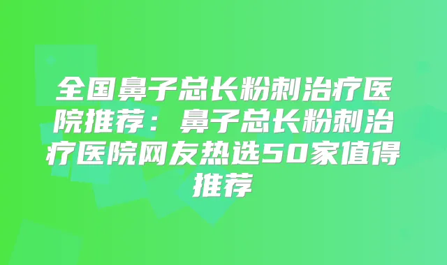 全国鼻子总长粉刺医院推荐:鼻子总长粉刺医院网友热选50家值得推荐