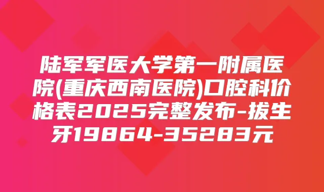 陆军军医大学第一附属医院(重庆西南医院)口腔科价格表2025完整发布-拔生牙19864-35283元