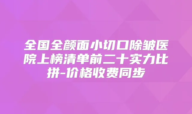 全国全颜面小切口除皱医院上榜清单前二十实力比拼-价格收费同步
