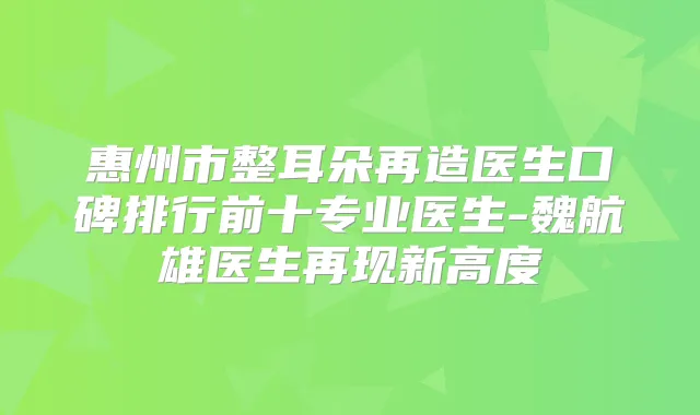 惠州市整耳朵再造医生口碑排行前十专业医生-魏航雄医生再现新高度