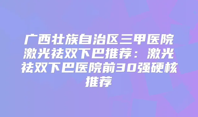 广西壮族自治区三甲医院激光祛双下巴推荐:激光祛双下巴医院前30强硬核推荐