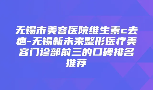 无锡市美容医院维生素c去疤-无锡新未来整形医疗美容门诊部前三的口碑排名推荐