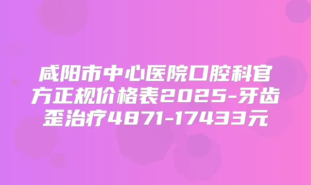 咸阳市中心医院口腔科官方正规价格表2025-牙齿歪4871-17433元