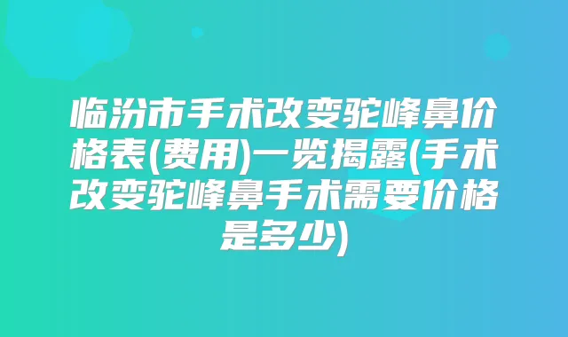 临汾市手术改变驼峰鼻价格表(费用)一览揭露(手术改变驼峰鼻手术需要价格是多少)
