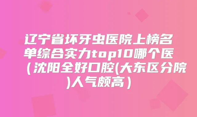 辽宁省坏牙虫医院上榜名单综合实力top10哪个医（沈阳全好口腔(大东区分院)人气颇高）