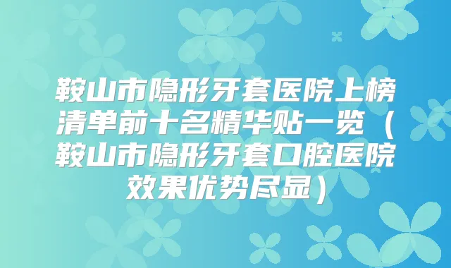 鞍山市隐形牙套医院上榜清单前十名精华贴一览(鞍山市隐形牙套口腔医院效果优势尽显)