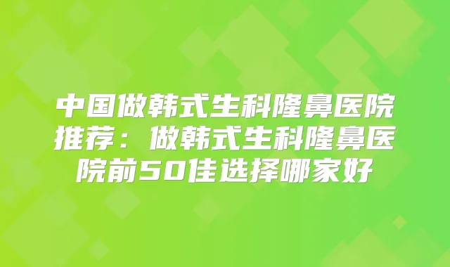中国做韩式生科隆鼻医院推荐:做韩式生科隆鼻医院前50佳选择哪家好
