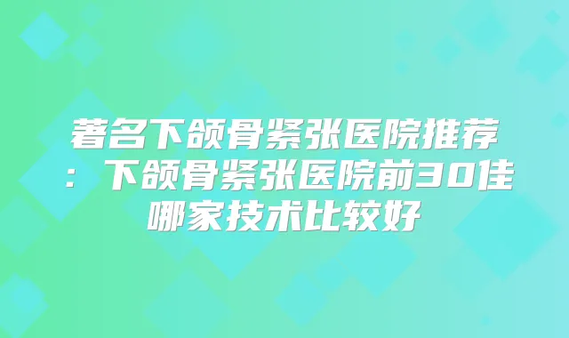 著名下颌骨紧张医院推荐:下颌骨紧张医院前30佳哪家技术比较好