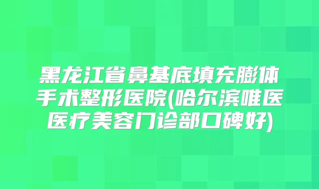 黑龙江省鼻基底填充膨体手术整形医院(哈尔滨唯医医疗美容门诊部口碑好)