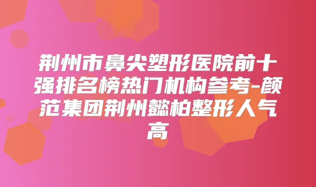 荆州市鼻尖塑形医院前十强排名榜热门机构参考-颜范集团荆州懿柏整形人气高