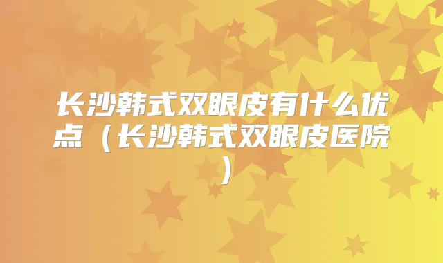 长沙韩式双眼皮有什么优点(长沙韩式双眼皮医院)