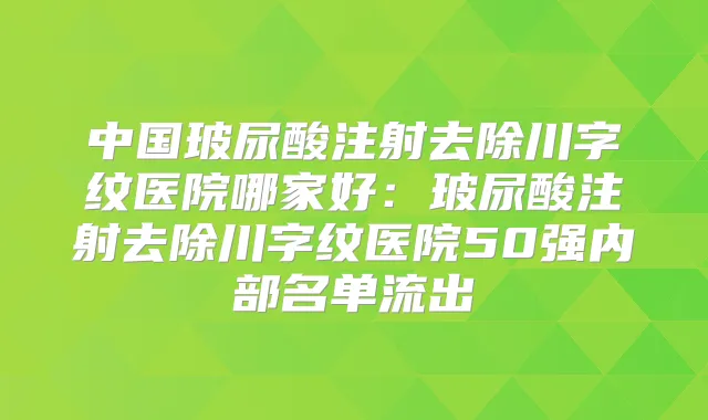 中国玻尿酸注射去除川字纹医院哪家好:玻尿酸注射去除川字纹医院50强内部名单流出