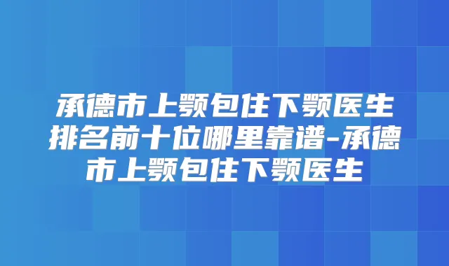 承德市上颚包住下颚医生排名前十位哪里靠谱-承德市上颚包住下颚医生