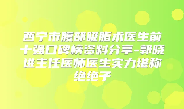 西宁市腹部吸脂术医生前十强口碑榜资料分享-郭晓进主任医师医生实力堪称绝绝子