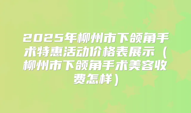 2025年柳州市下颌角手术特惠活动价格表展示（柳州市下颌角手术美容收费怎样）