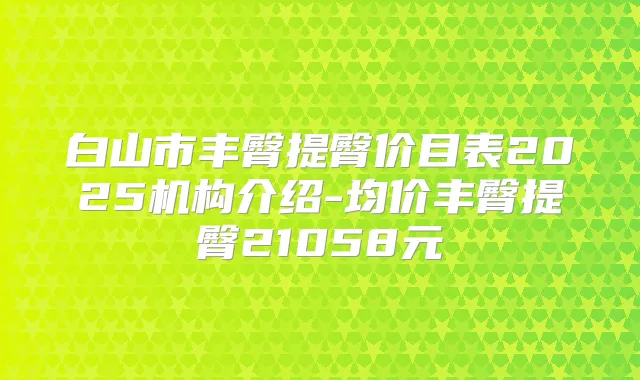 白山市丰臀提臀价目表2025机构介绍-均价丰臀提臀21058元