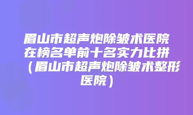 眉山市超声炮除皱术医院在榜名单前十名实力比拼(眉山市超声炮除皱术整形医院)