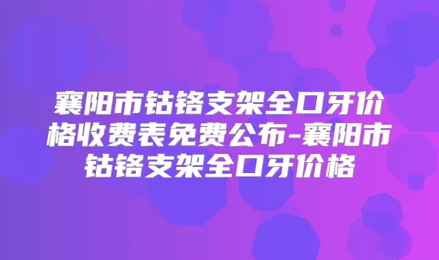 襄阳市钴铬支架全口牙价格收费表免费公布-襄阳市钴铬支架全口牙价格