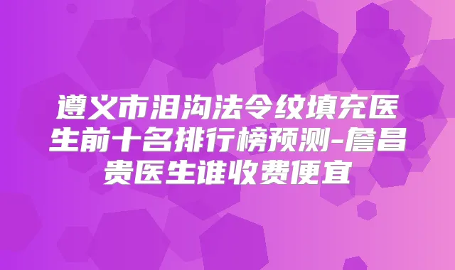 遵义市泪沟法令纹填充医生前十名排行榜预测-詹昌贵医生谁收费便宜