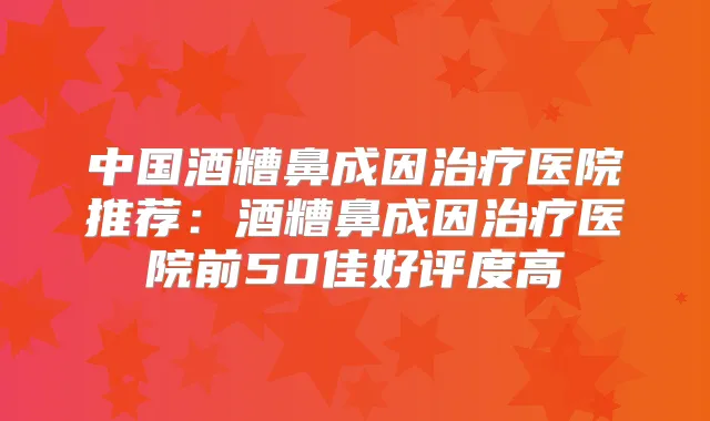 中国酒糟鼻成因医院推荐:酒糟鼻成因医院前50佳好评度高