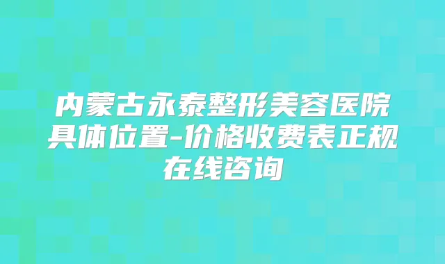 内蒙古永泰整形美容医院具体位置-价格收费表正规在线咨询
