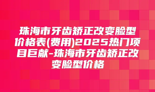 珠海市牙齿矫正改变脸型价格表(费用)2025热门项目巨献-珠海市牙齿矫正改变脸型价格
