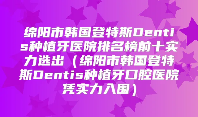 绵阳市韩国登特斯Dentis种植牙医院排名榜前十实力选出(绵阳市韩国登特斯Dentis种植牙口腔医院凭实力入围)