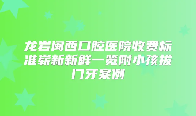 龙岩闽西口腔医院收费标准崭新新鲜一览附小孩拔门牙案例