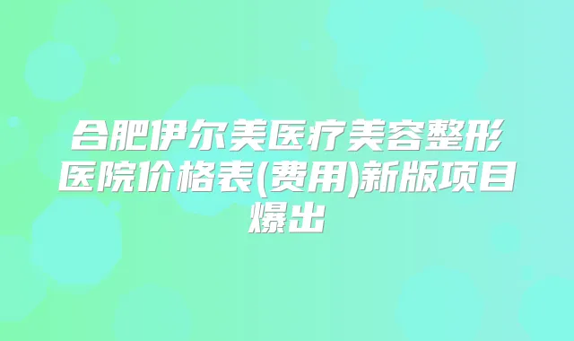合肥伊尔美医疗美容整形医院价格表(费用)新版项目爆出