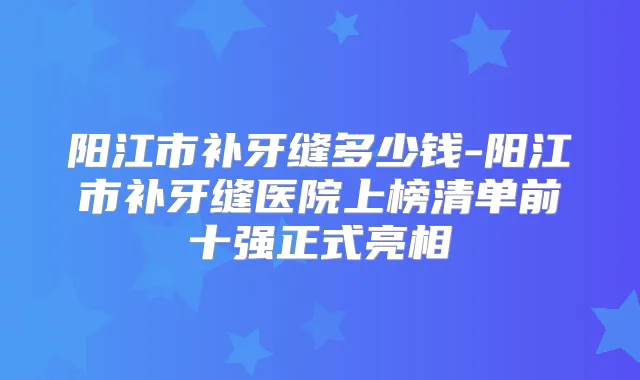 阳江市补牙缝多少钱-阳江市补牙缝医院上榜清单前十强正式亮相