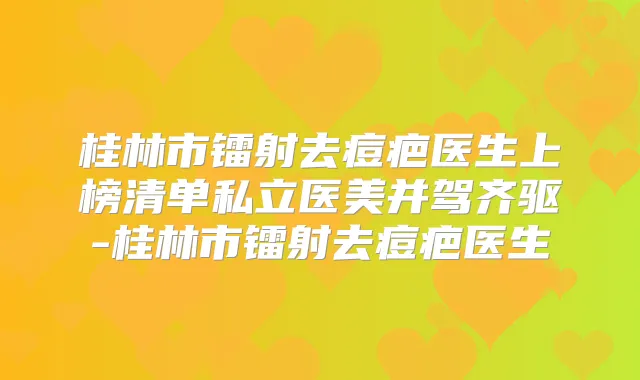 桂林市镭射去痘疤医生上榜清单私立医美并驾齐驱-桂林市镭射去痘疤医生