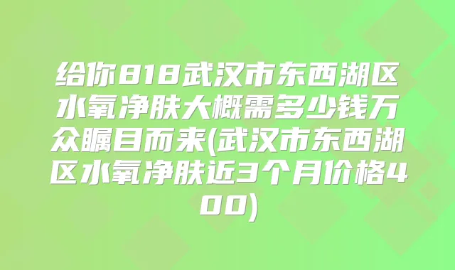 给你818武汉市东西湖区水氧净肤大概需多少钱万众瞩目而来(武汉市东西湖区水氧净肤近3个月价格400)