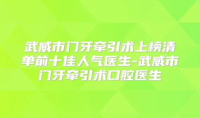 武威市门牙牵引术上榜清单前十佳人气医生-武威市门牙牵引术口腔医生