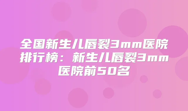 全国新生儿唇裂3mm医院排行榜：新生儿唇裂3mm医院前50名