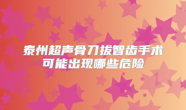 泰州超声骨刀拔智齿手术可能出现哪些危险