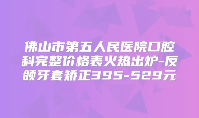 佛山市第五人民医院口腔科完整价格表火热出炉-反颌牙套矫正395-529元