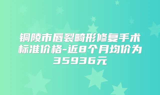 铜陵市唇裂畸形修复手术标准价格-近8个月均价为35936元