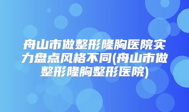 舟山市做整形隆胸医院实力盘点风格不同(舟山市做整形隆胸整形医院)