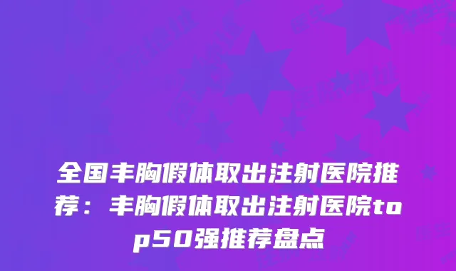 全国丰胸假体取出注射医院推荐：丰胸假体取出注射医院top50强推荐盘点