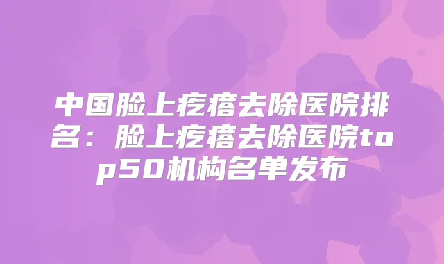中国脸上疙瘩去除医院排名:脸上疙瘩去除医院top50机构名单发布