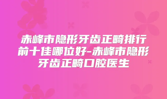 赤峰市隐形牙齿正畸排行前十佳哪位好-赤峰市隐形牙齿正畸口腔医生