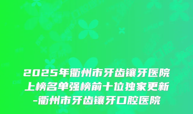 2025年衢州市牙齿镶牙医院上榜名单强榜前十位更新-衢州市牙齿镶牙口腔医院