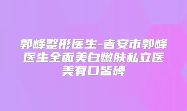 郭峰整形医生-吉安市郭峰医生全面美白嫩肤私立医美有口皆碑