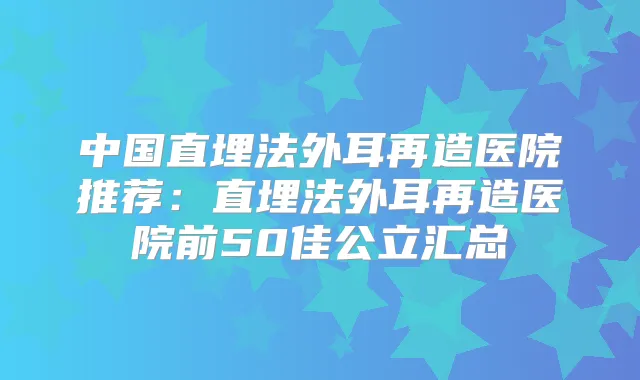 中国直埋法外耳再造医院推荐:直埋法外耳再造医院前50佳公立汇总