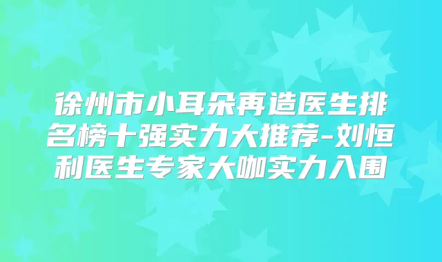 徐州市小耳朵再造医生排名榜十强实力大推荐-刘恒利医生专家大咖实力入围